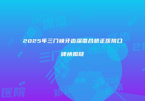 2025年三门峡牙齿深覆合矫正医院口碑榜揭晓