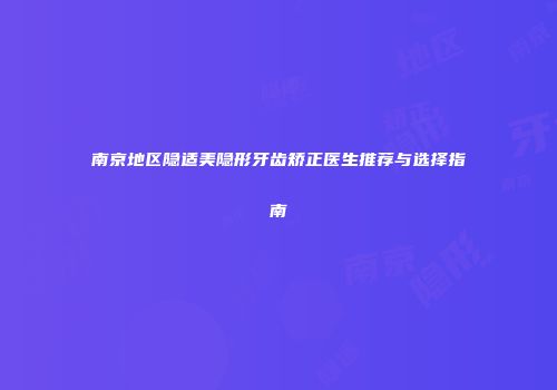 南京地区隐适美隐形牙齿矫正医生推荐与选择指南
