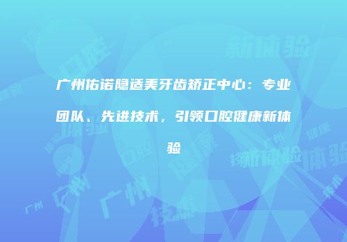 广州佑诺隐适美牙齿矫正中心：专业团队、先进技术，引领口腔健康新体验
