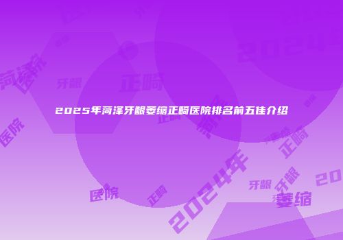 2025年菏泽牙龈萎缩正畸医院排名前五佳介绍