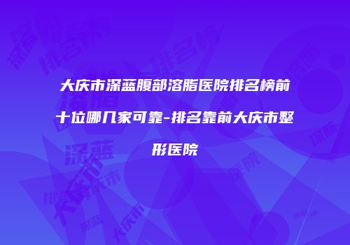 大庆市深蓝腹部溶脂医院排名榜前十位哪几家可靠-排名靠前大庆市整形医院