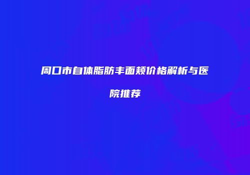 周口市自体脂肪丰面颊价格解析与医院推荐