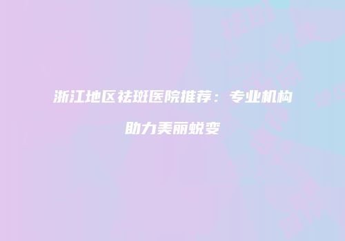 浙江地区祛斑医院推荐：专业机构助力美丽蜕变