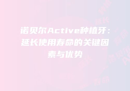 诺贝尔Active种植牙：延长使用寿命的关键因素与优势