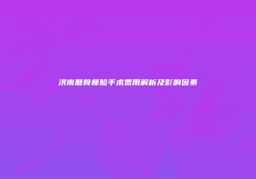 济南磨骨瘦脸手术费用解析及影响因素