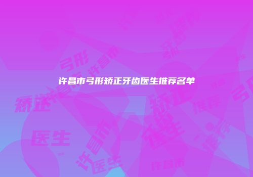 许昌市弓形矫正牙齿医生推荐名单