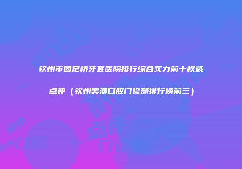钦州市固定桥牙套医院排行综合实力前十权威点评（钦州美澳口腔门诊部排行榜前三）
