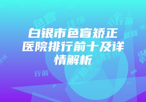 白银市色盲矫正医院排行前十及详情解析