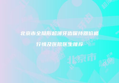 北京市全隐形超薄牙齿保持器价格行情及医院医生推荐