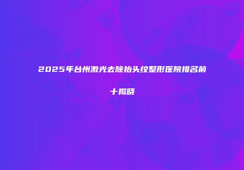 2025年台州激光去除抬头纹整形医院排名前十揭晓