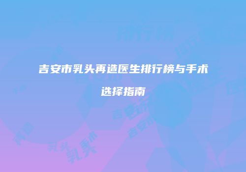 吉安市乳头再造医生排行榜与手术选择指南