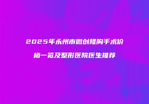 2025年永州市微创隆胸手术价格一览及整形医院医生推荐