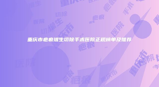 重庆市疤痕增生切除手术医院正规榜单及推荐
