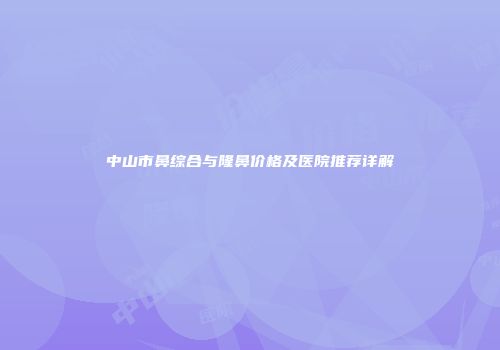 中山市鼻综合与隆鼻价格及医院推荐详解
