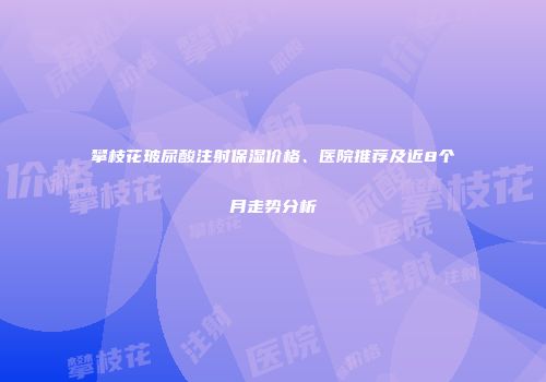 攀枝花玻尿酸注射保湿价格、医院推荐及近8个月走势分析