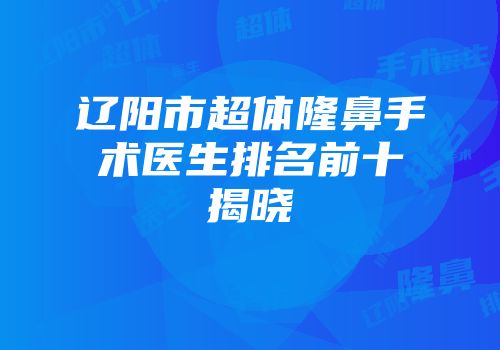 辽阳市超体隆鼻手术医生排名前十揭晓