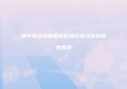 晋中市外耳廓整形价格行情及医院医生推荐
