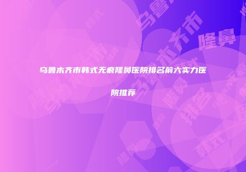 乌鲁木齐市韩式无痕隆鼻医院排名前六实力医院推荐