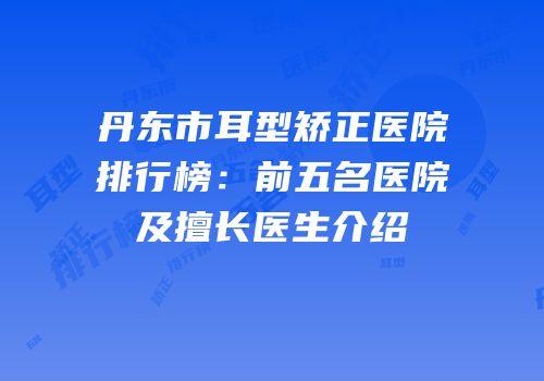 丹东市耳型矫正医院排行榜：前五名医院及擅长医生介绍