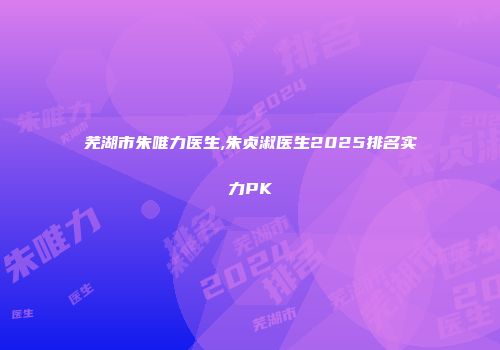 芜湖市朱唯力医生,朱贞淑医生2025排名实力PK