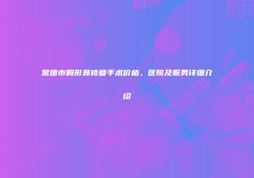 常德市畸形鼻修复手术价格、医院及服务详细介绍