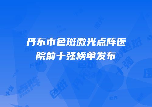 丹东市色斑激光点阵医院前十强榜单发布