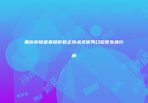 重庆市隐适美隐形矫正技术及优秀口腔医生排行榜