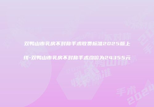 双鸭山市乳房不对称手术收费标准2025版上线-双鸭山市乳房不对称手术均价为24355元