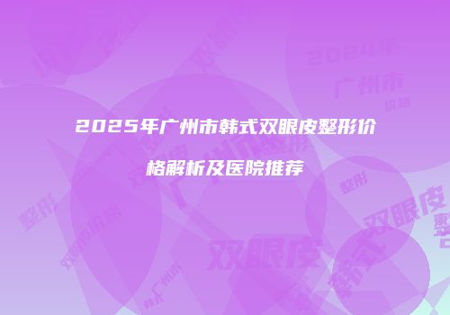 2025年广州市韩式双眼皮整形价格解析及医院推荐