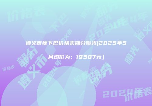 遵义市瘦下巴价格表部分曝光(2025年5月均价为：19507元）
