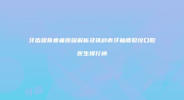 牙齿甜食疼痛原因解析及铁岭市牙釉质裂纹口腔医生排行榜