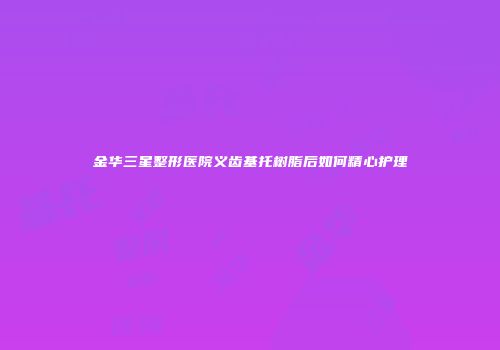 金华三星整形医院义齿基托树脂后如何精心护理