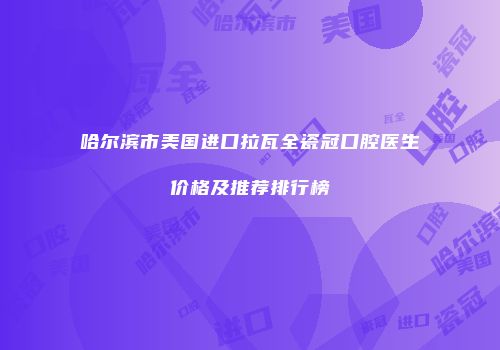 哈尔滨市美国进口拉瓦全瓷冠口腔医生价格及推荐排行榜