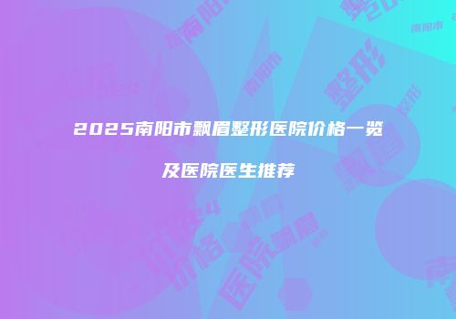 2025南阳市飘眉整形医院价格一览及医院医生推荐