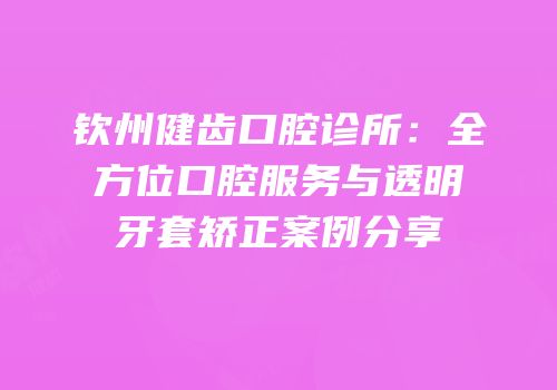 钦州健齿口腔诊所：全方位口腔服务与透明牙套矫正案例分享
