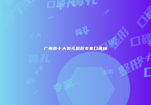 广州市十大鼻孔整形专家口碑榜