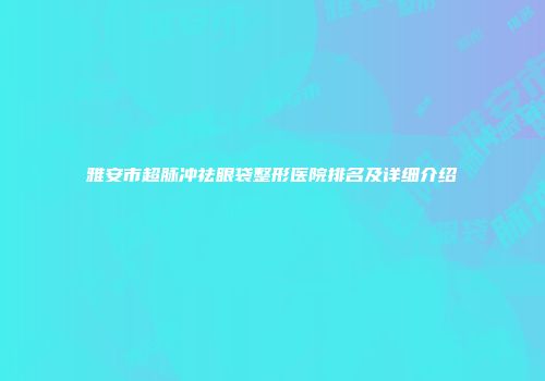 雅安市超脉冲祛眼袋整形医院排名及详细介绍