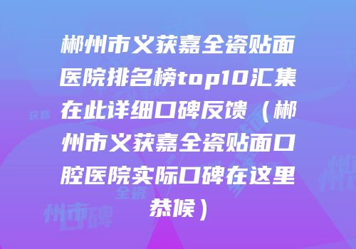 郴州市义获嘉全瓷贴面医院排名榜top10汇集在此详细口碑反馈（郴州市义获嘉全瓷贴面口腔医院实际口碑在这里恭候）