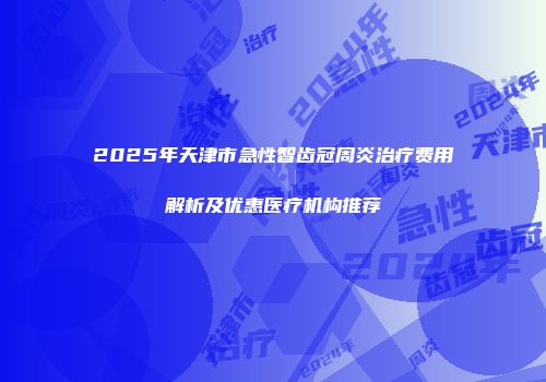 2025年天津市急性智齿冠周炎治疗费用解析及优惠医疗机构推荐