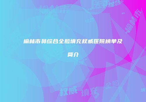 榆林市鼻综合全脸填充权威医院榜单及简介