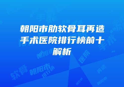 朝阳市肋软骨耳再造手术医院排行榜前十解析