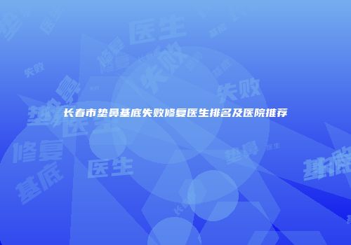 长春市垫鼻基底失败修复医生排名及医院推荐