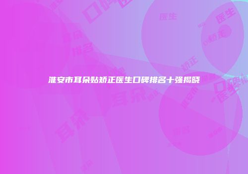淮安市耳朵贴矫正医生口碑排名十强揭晓
