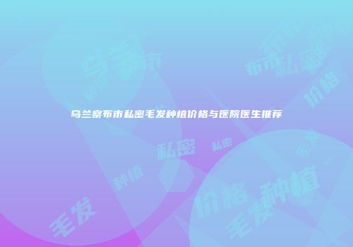 乌兰察布市私密毛发种植价格与医院医生推荐