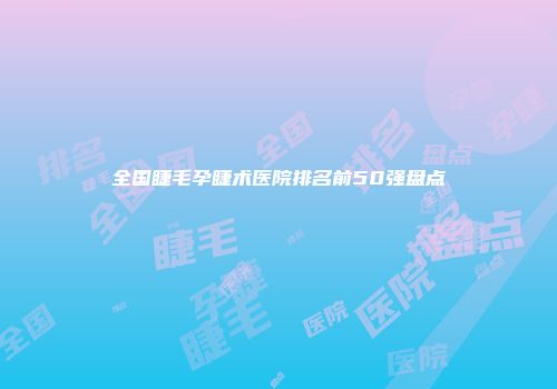 全国睫毛孕睫术医院排名前50强盘点