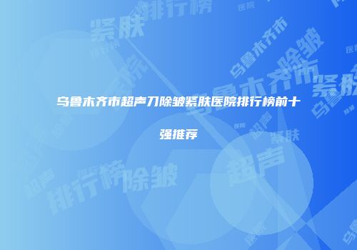 乌鲁木齐市超声刀除皱紧肤医院排行榜前十强推荐