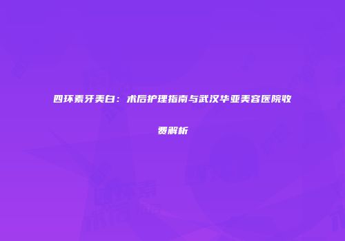 四环素牙美白：术后护理指南与武汉华亚美容医院收费解析