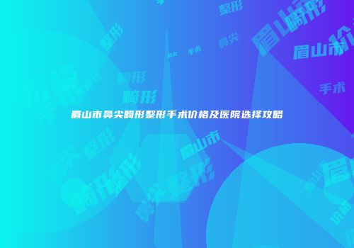 眉山市鼻尖畸形整形手术价格及医院选择攻略