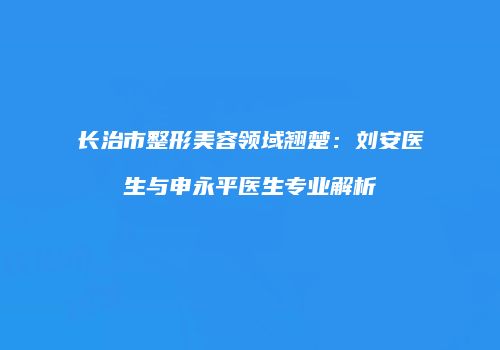 长治市整形美容领域翘楚：刘安医生与申永平医生专业解析
