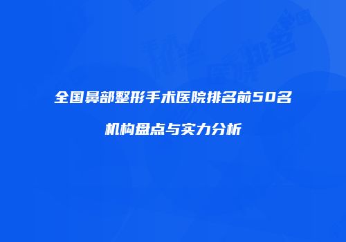 全国鼻部整形手术医院排名前50名机构盘点与实力分析